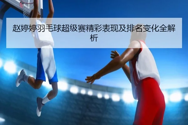 赵婷婷羽毛球超级赛精彩表现及排名变化全解析